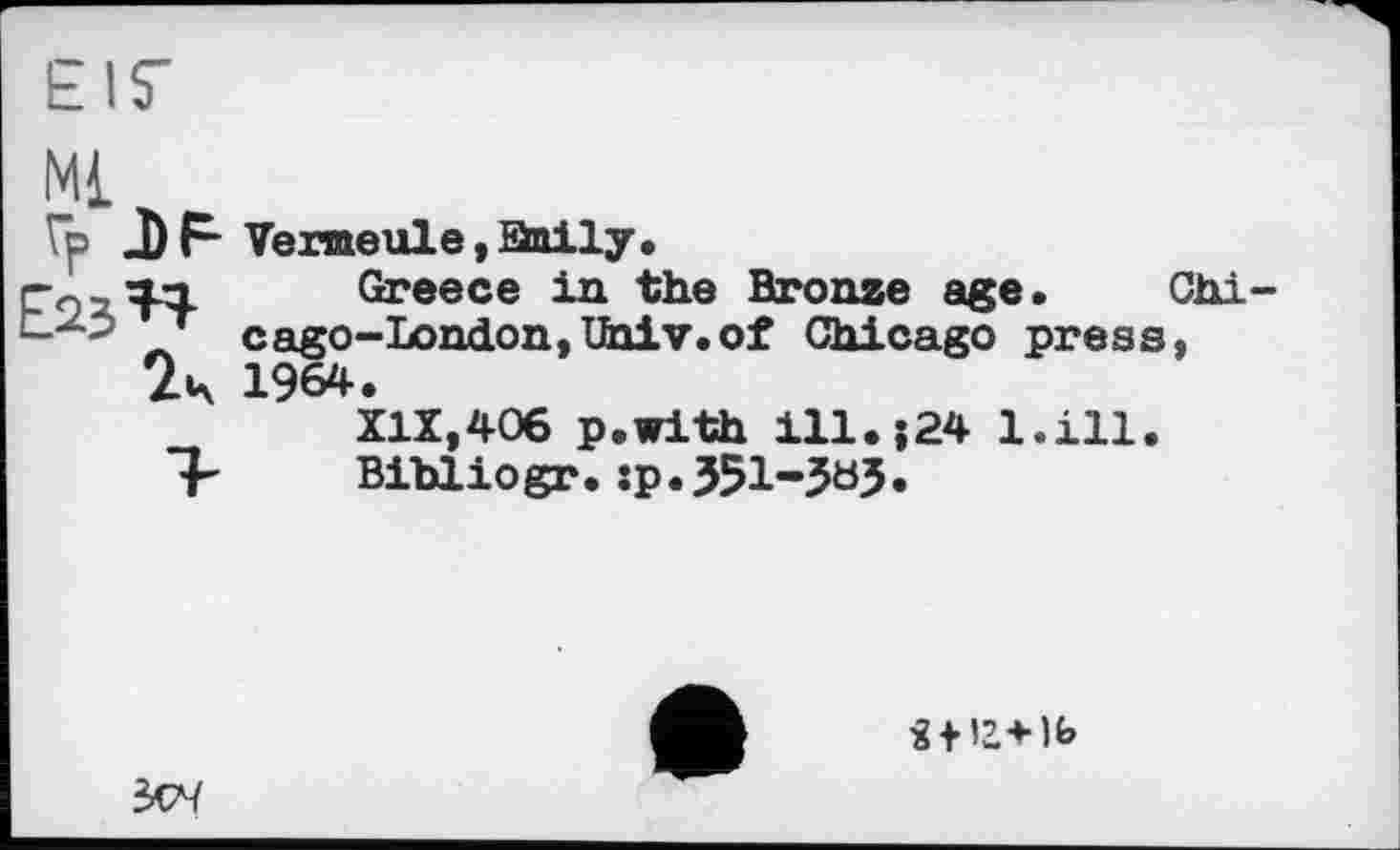 ﻿EIS'
Ml
Гр J) F Vermeule,anily.
ГохТЧ- Greece in the Bronze age. Chi --~2 лт cago-London,Univ.of Chicago press, 2s 1964.
XIX,406 p.with ill.;24 l.ill.
"F Bihliogr.:p.351-563»
І + 1Ь
